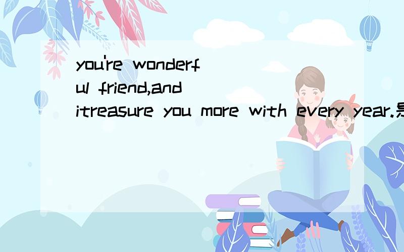 you're wonderful friend,and itreasure you more with every year.是什么意思啊.谢谢各位快点帮我一下吧.