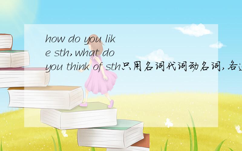 how do you like sth,what do you think of sth只用名词代词动名词,各造三个句子,翻译,