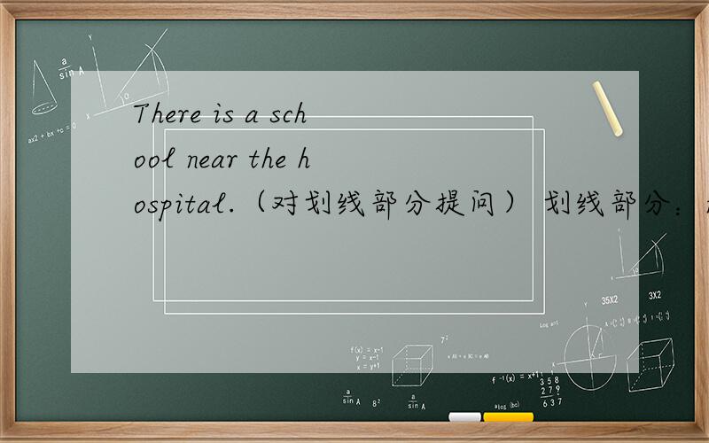 There is a school near the hospital.（对划线部分提问） 划线部分：near the hospitalThere is a school near the hospital.（对划线部分提问） 划线部分：near the hospital _______ _______ _______ a school.