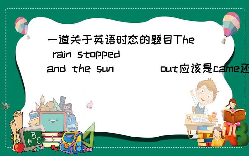 一道关于英语时态的题目The rain stopped and the sun ___ out应该是came还是comes?为什么?请说明.这意思是说“雨停了，然后太阳出来了。”我的疑惑就是雨停了是过去，后面的出太阳是不是过去？