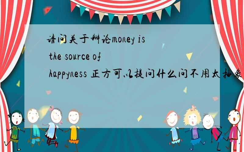 请问关于辩论money is the source of happyness 正方可以提问什么问不用太抽象了！多举几个例子