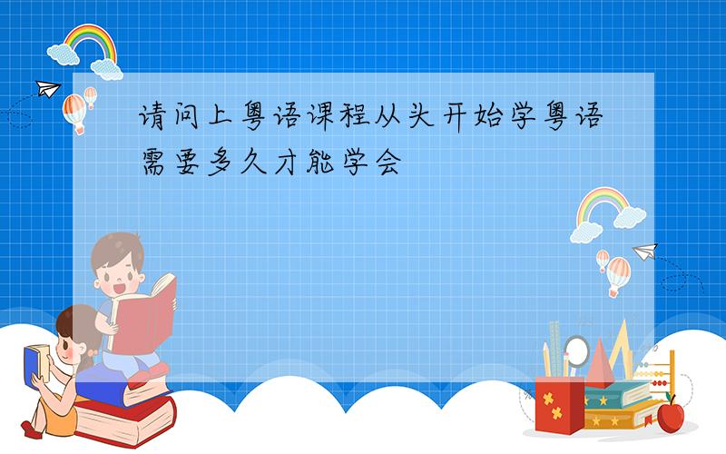 请问上粤语课程从头开始学粤语需要多久才能学会