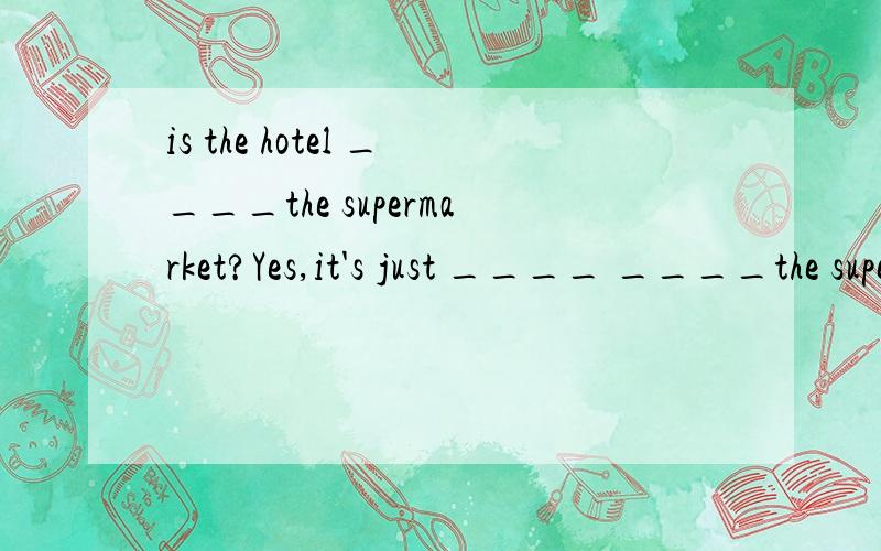 is the hotel ____the supermarket?Yes,it's just ____ ____the supermarket.