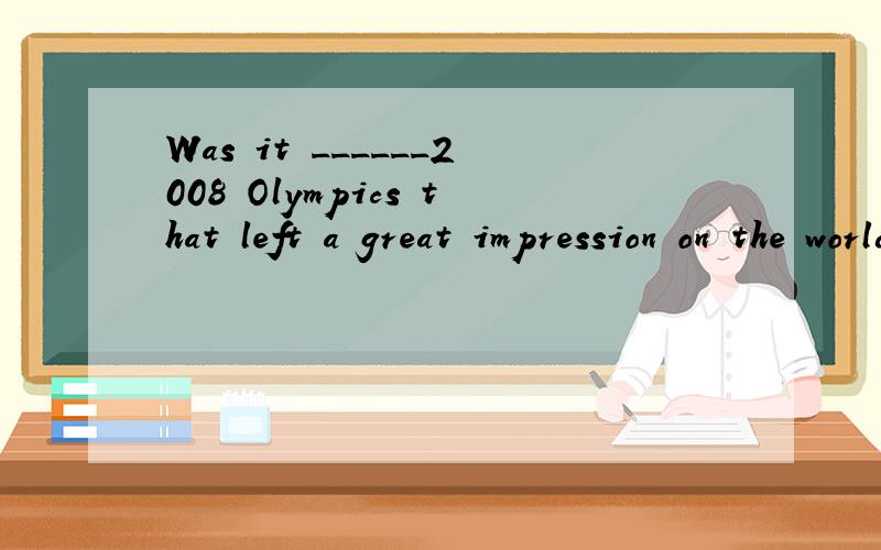 Was it ______2008 Olympics that left a great impression on the world?A.不填 B.the C,a D.anTo improve its own_______,the newly founded privavte spent much money advertising.A.impression B.importC.image D.importancePresent the marketing report in one