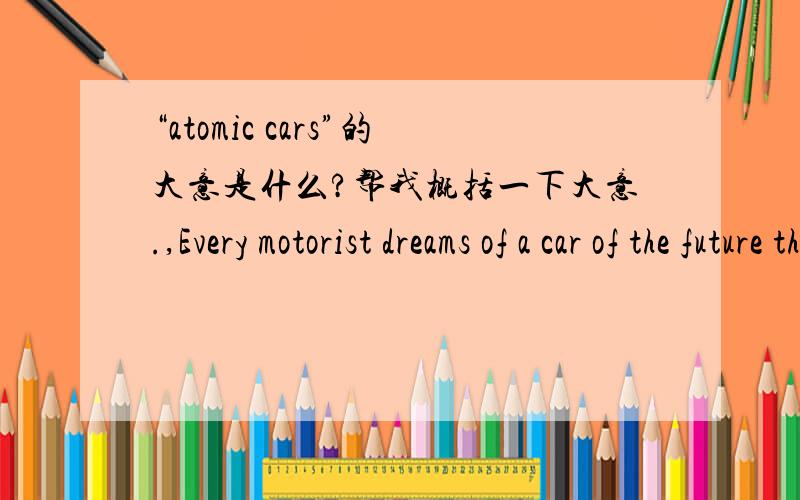 “atomic cars”的大意是什么?帮我概括一下大意.,Every motorist dreams of a car of the future that does not have to be refuelled every few hundred miles,a car that will cost little to run because there is no outlay on petrol.这是开头
