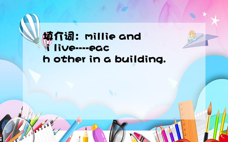 填介词：millie and i live----each other in a building.