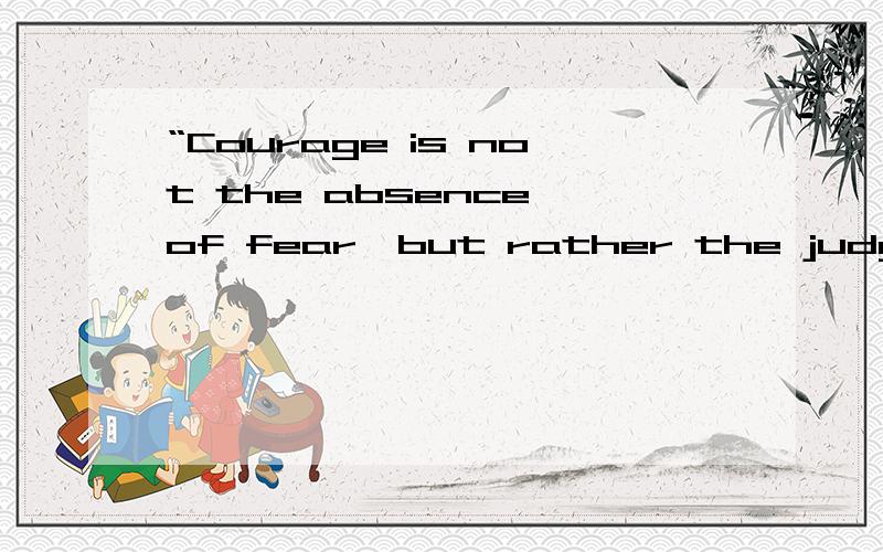 “Courage is not the absence of fear,but rather the judgmengt that something else is more important