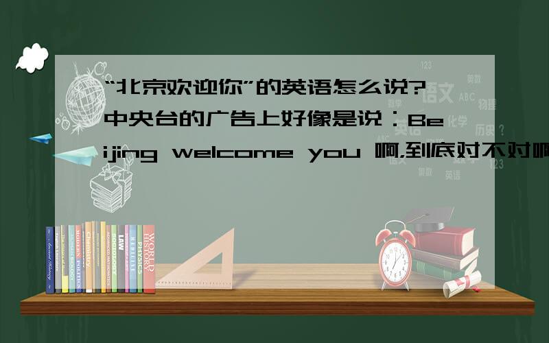 “北京欢迎你”的英语怎么说?中央台的广告上好像是说：Beijing welcome you 啊，到底对不对啊？