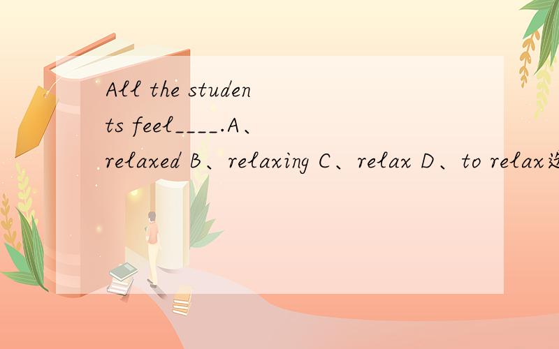 All the students feel____.A、relaxed B、relaxing C、relax D、to relax选哪个