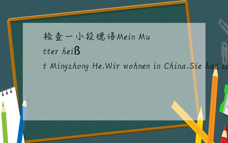 检查一小段德语Mein Mutter heißt Mingzhong He.Wir wohnen in China.Sie hat schwarze Haare.Sie ist 43 Jahre alt.Sie ist mittel groß und sie ist sportlich.Sie ließt gerne Bücher.Sie liebt Harry Potter wie ich.Sie ist Professorin in