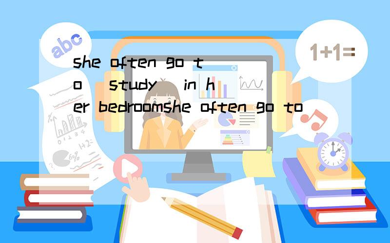 she often go to (study) in her bedroomshe often go to______ (study) in her bedroom