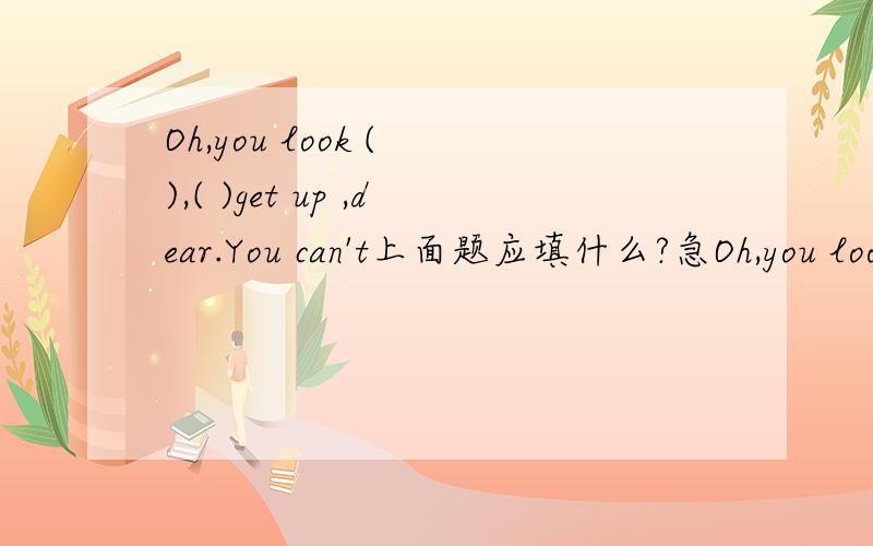 Oh,you look ( ),( )get up ,dear.You can't上面题应填什么?急Oh,you look ( ),( )get up ,dear.You can't ()to school today,( )some hot water and sleep at home.括号里填什么答案。