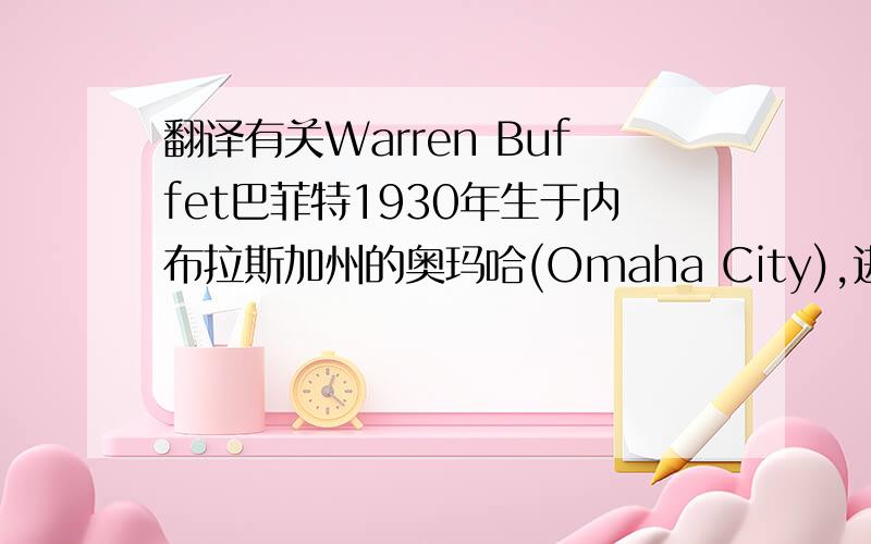 翻译有关Warren Buffet巴菲特1930年生于内布拉斯加州的奥玛哈(Omaha City),进入哥伦比亚大学商研究所就读. 刚刚跨入11岁.他便购买了平生第一张股票.华伦巴菲强调成功投资的重要因素,取决于企业