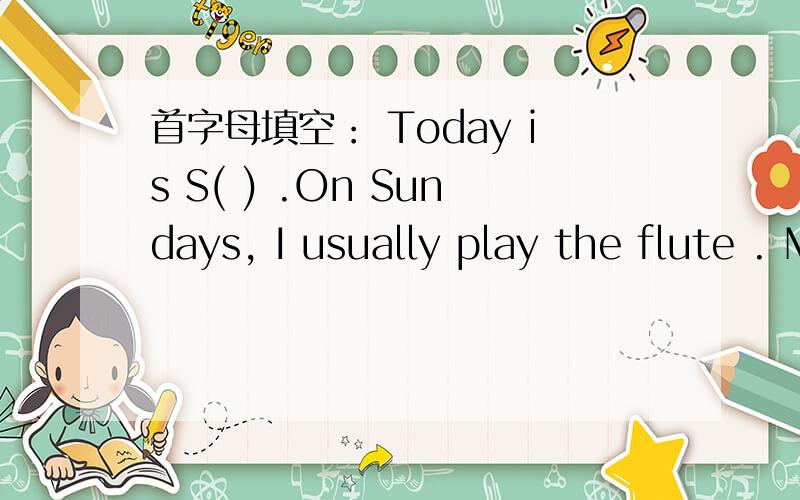 首字母填空： Today is S( ) .On Sundays, I usually play the flute . My father usuallyr(   )    the  newspaper.   My  mother   usually   c(   )   the  house,  But  today  my  mother  is  ill  in  bed.  My   father  has  to  d(    )    the  housew