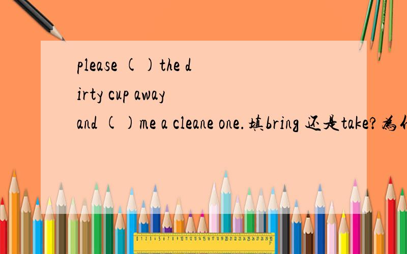 please ()the dirty cup away and ()me a cleane one.填bring 还是take?为什么