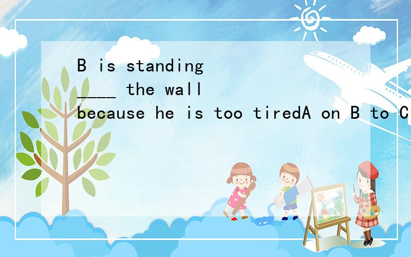 B is standing ____ the wall because he is too tiredA on B to C under D against
