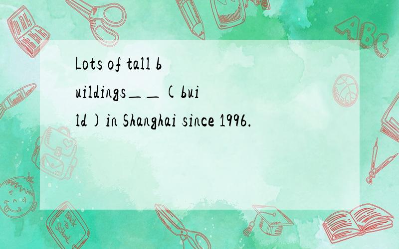 Lots of tall buildings＿＿(build)in Shanghai since 1996.