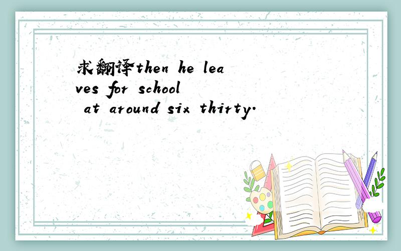 求翻译then he leaves for school at around six thirty.