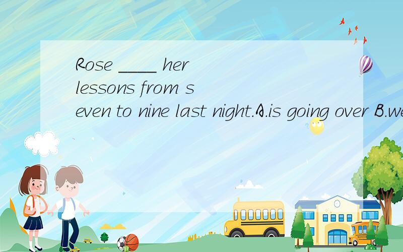 Rose ____ her lessons from seven to nine last night.A.is going over B.went over C.has gone over D.was going over