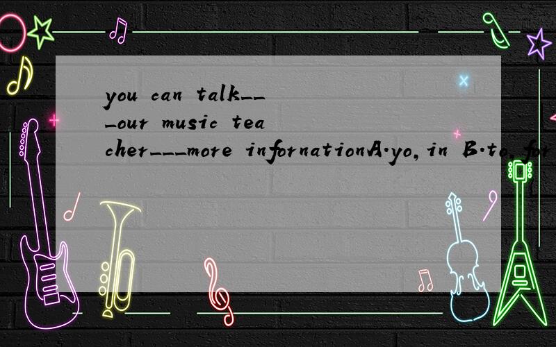 you can talk___our music teacher___more infornationA.yo,in B.to,for C.in,at D.in,forA.应是to,in