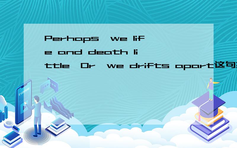 Perhaps,we life and death little,Or,we drifts apart这句英文是什么意思.