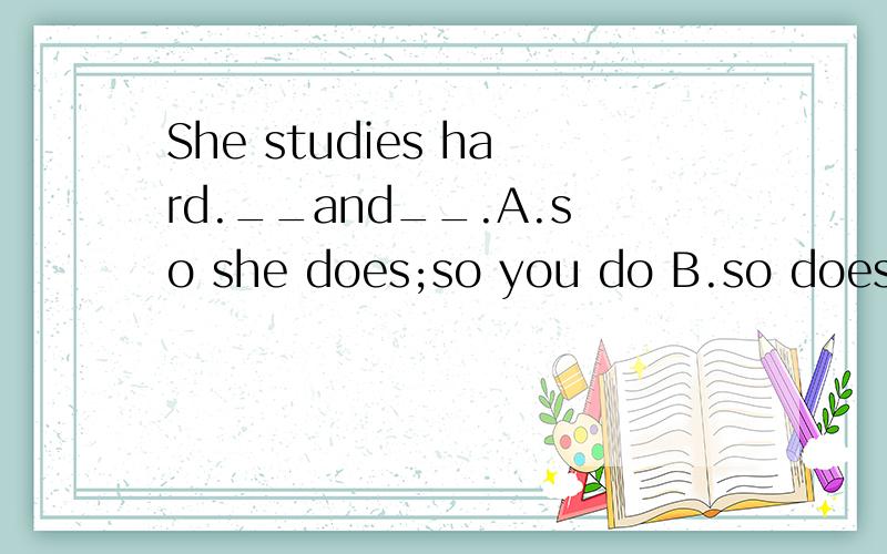 She studies hard.__and__.A.so she does;so you do B.so does she;so you do C.so does she ;so do you D.so she does ;so do you