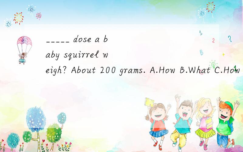 _____ dose a baby squirrel weigh? About 200 grams. A.How B.What C.How many D.How much