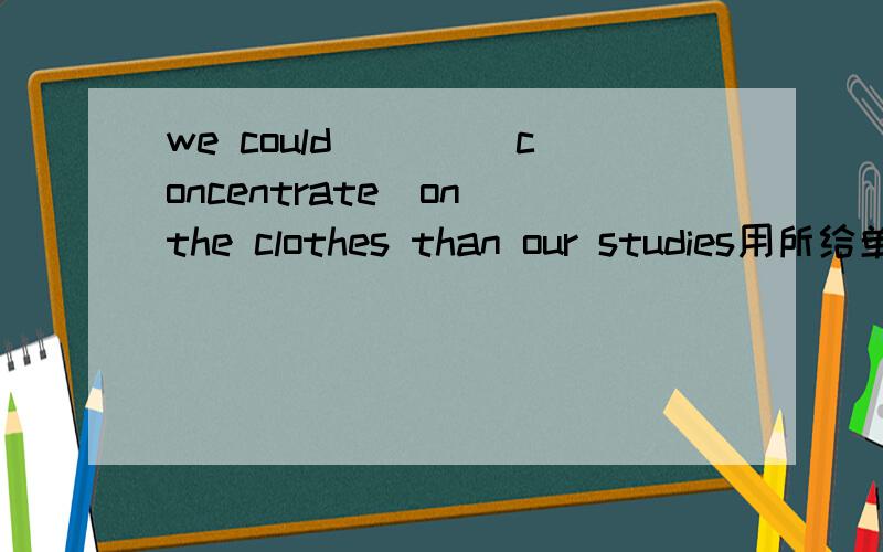 we could ___(concentrate)on the clothes than our studies用所给单词适当形式填空