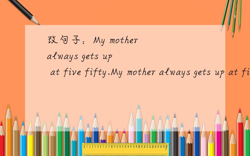 改句子：My mother always gets up at five fifty.My mother always gets up at five fifty.My mother always_________ at ten to _______.