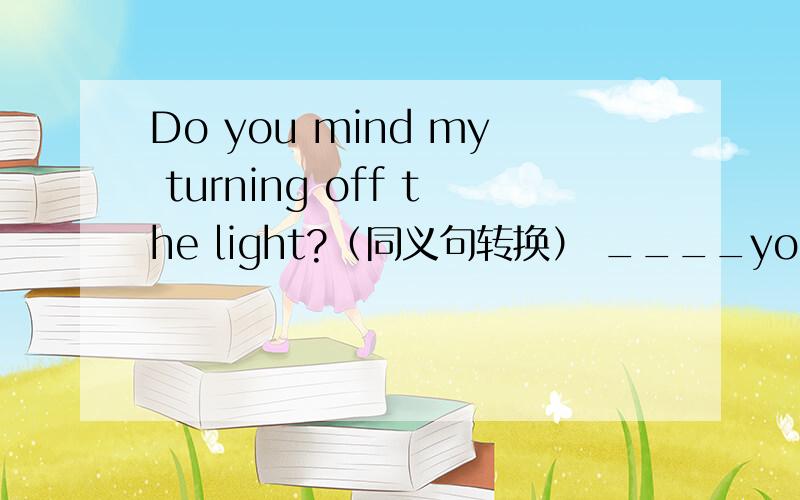 Do you mind my turning off the light?（同义句转换） ____you mind ____ ____ ____ _____the light?