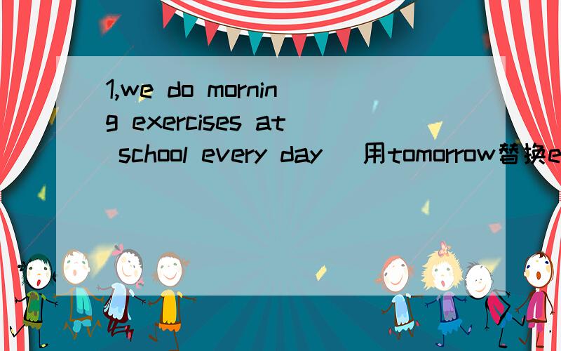 1,we do morning exercises at school every day （用tomorrow替换every day） we（）（）（）（）morningexercises at school tomorrow 2,he is giong to（write a letter to his friend）tomorrow同上（）is he giong to（）tomorrow 3,my fathe