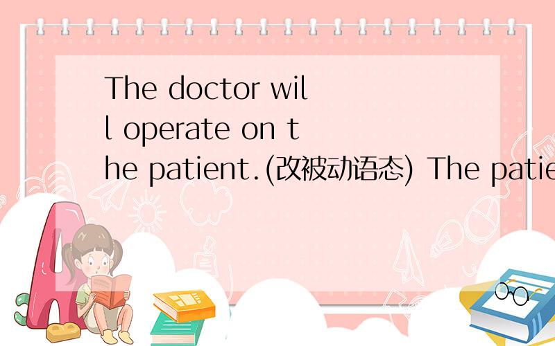 The doctor will operate on the patient.(改被动语态) The patient will __ __ __ __ the doctor.