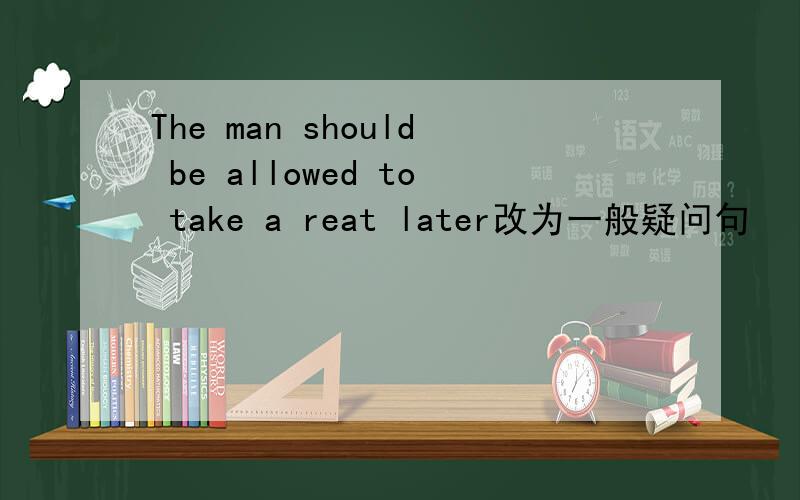 The man should be allowed to take a reat later改为一般疑问句