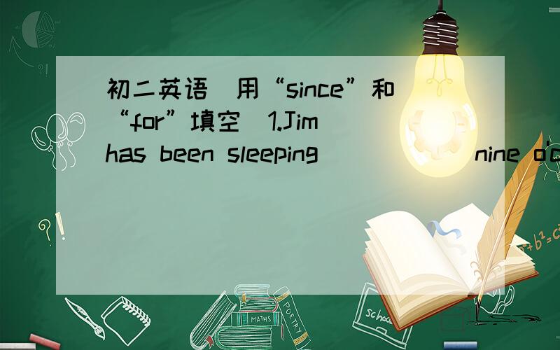 初二英语（用“since”和“for”填空）1.Jim has been sleeping _____ nine o'clock.2.Lucy has been running _____ half an hour.3.Sarah has been talking on the phone ______ five minutes.4.Louis has been studying Chinese ______ he was six year