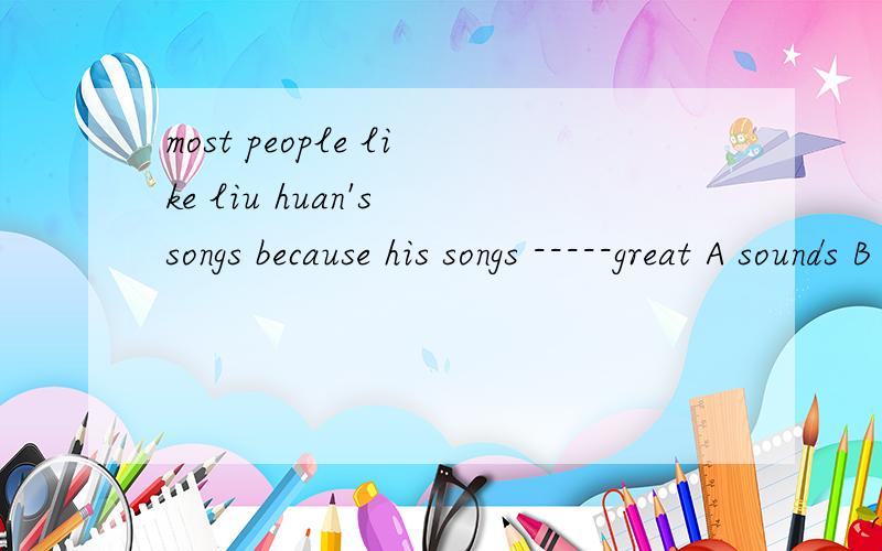 most people like liu huan's songs because his songs -----great A sounds B sound C looks D look