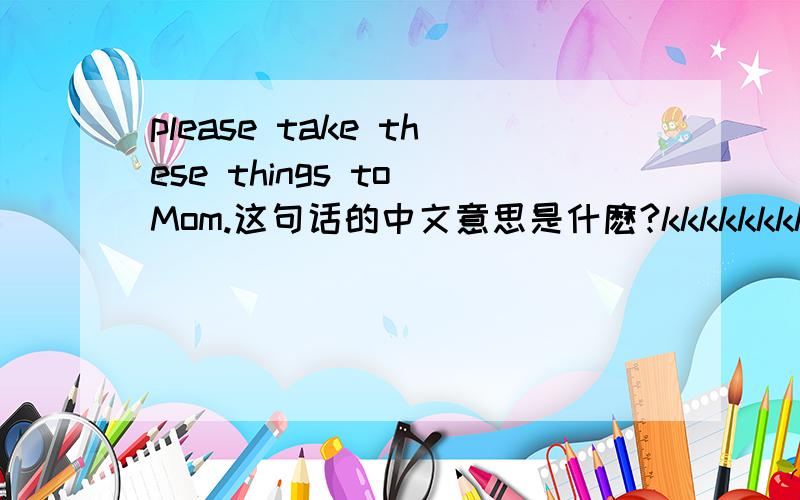 please take these things to Mom.这句话的中文意思是什麽?kkkkkkkk
