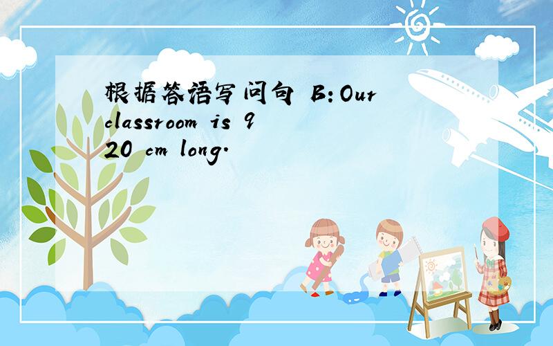 根据答语写问句 B：Our classroom is 920 cm long.