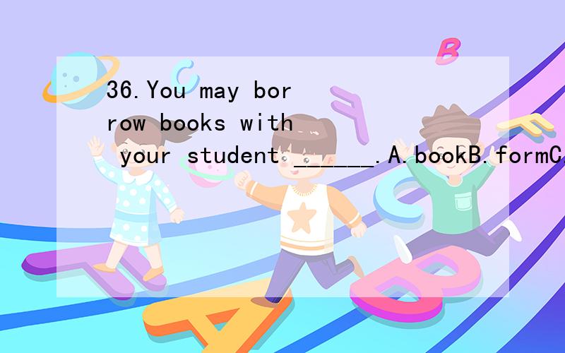 36.You may borrow books with your student ______.A.bookB.formC.cardD.magazine