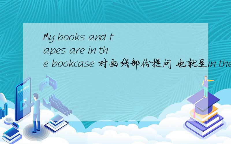 My books and tapes are in the bookcase 对画线部份提问 也就是in the bookcase