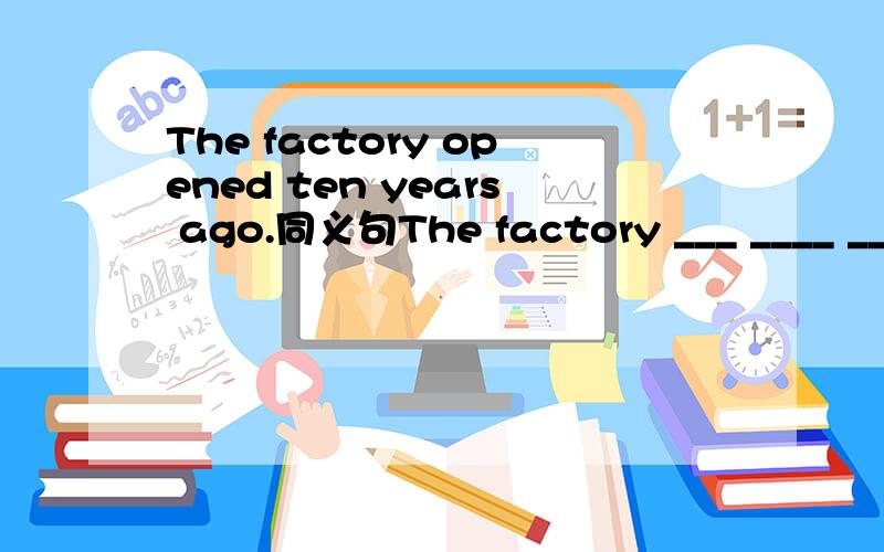 The factory opened ten years ago.同义句The factory ___ ____ ____for ten years