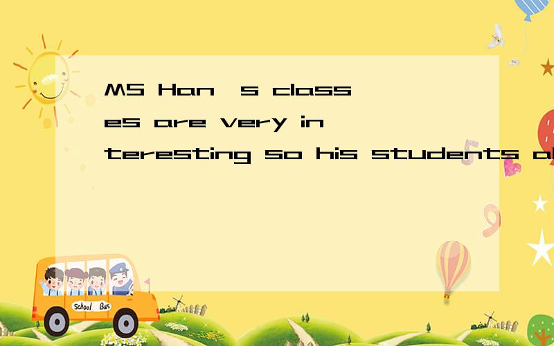 MS Han's classes are very interesting so his students all like her的同义句格式MS  Han's  classes   are  very  interesting （    ）（    ）   （     ）  his students all like her