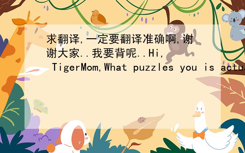 求翻译,一定要翻译准确啊,谢谢大家..我要背呢..Hi, TigerMom,What puzzles you is actually a puzzle for many parents in China. My idea is that it is not quite right for you to do so.Although high grades are an important factor in evalua