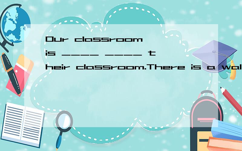 Our classroom is ____ ____ their classroom.There is a wall _____ the two classrooms