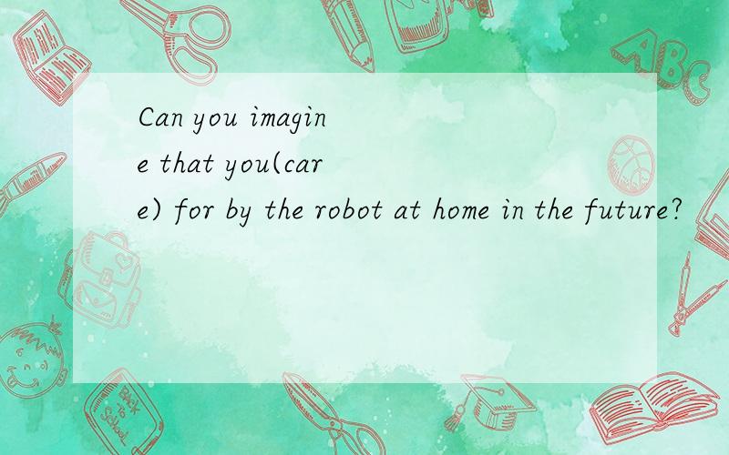 Can you imagine that you(care) for by the robot at home in the future?