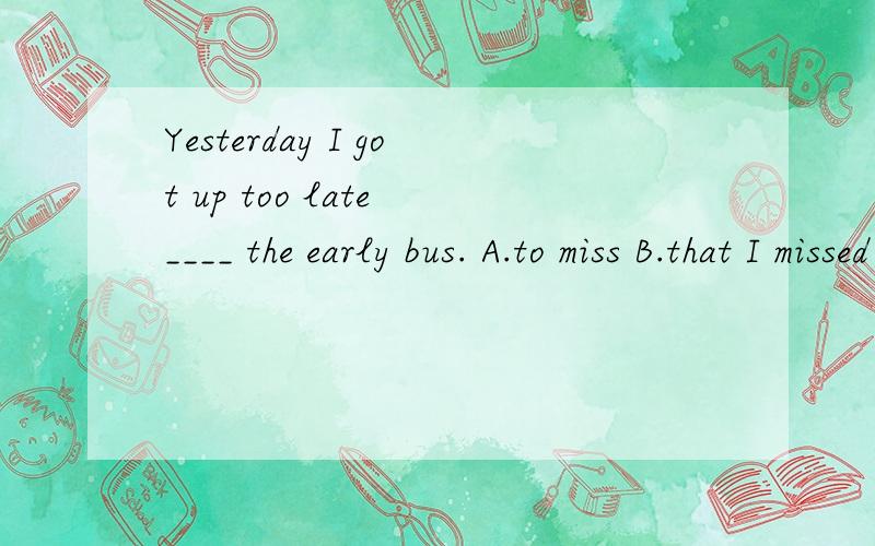 Yesterday I got up too late ____ the early bus. A.to miss B.that I missed C.and missed