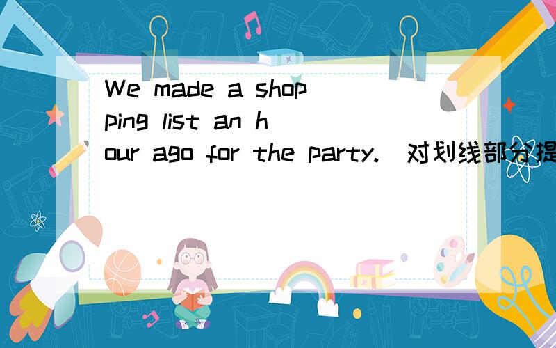 We made a shopping list an hour ago for the party.(对划线部分提问）划线部分是an hour ago