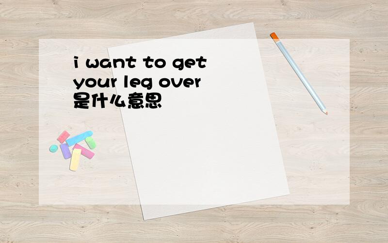 i want to get your leg over 是什么意思
