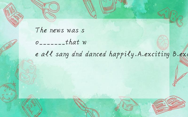 The news was so_______that we all sang dnd danced happily.A.exciting B.excited C.bored D.worried原因?