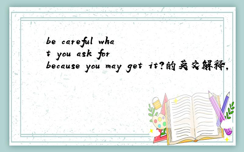 be careful what you ask for because you may get it?的英文解释,