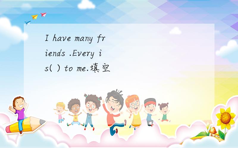 I have many friends .Every is( ) to me.填空